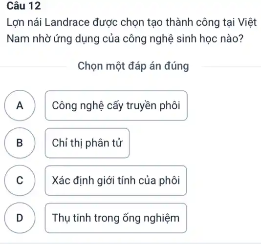 Câu 12
Lợn nái Landrace được chọn tạo thành công tại Việt
Nam nhờ ứng dụng của công nghệ sinh học nào?
Chọn một đáp án đúng
A Công nghệ cấy truyền phôi A
B Chỉ thị phân tử
D
C Xác định giới tính của phôi
v
D Thụ tinh trong ống nghiệm