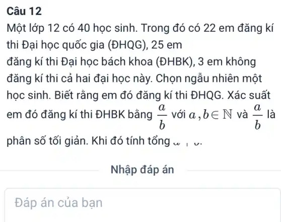 Câu 12
Một lớp 12 có 40 học sinh. Trong đó có 22 em đǎng kí
thi Đại học quốc gia (boxed (DHQG)) , 25 em
đǎng kí thi Đại học bách khoa (ĐHBK), 3 em không
đǎng kí thi cả hai đại học này.Chọn ngẫu nhiên một
học sinh. Biết rằng em đó đǎng kí thi ĐHQG. Xác suất
em đó đǎng kí thi ĐHBK bằng (a)/(b) với a,bin N và (a)/(b) là
phân số tối giản . Khi đó tính tổng w I v
Đáp án của bạn