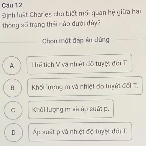 Câu 12
Định luật Charles cho biết mối quan hệ giữa hai
thông số trạng thái nào dưới đây?
Chọn một đáp án đúng
A A
Thể tích V và nhiệt độ tuyệt đối T.
B B
Khối lượng m và nhiệt độ tuyệt đối T.
C C
Khối lượng m và áp suất p.
D D
Áp suất p và nhiệt độ tuyệt đối T.