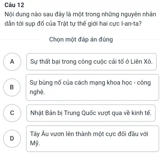 Câu 12
Nội dung nào sau đây là một trong những nguyên nhân
dẫn tới sụp đổ của Trật tự thế giới hai cực I-an-ta?
Chọn một đáp án đúng
A Sự thất bại trong công cuộc cải tổ ở Liên Xô. A
B
Sự bùng nổ của cách mạng khoa học - công
nghệ.
C Nhật Bản bị Trung Quốc vượt qua về kinh tế.
D
Mỹ.
Tây Âu vươn lên thành một cực đối đầu với