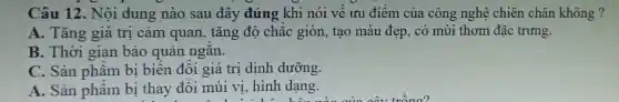 Câu 12.Nội dung nào sau đây đúng khi nói về ưu điểm của công ngh chiên châ không?
A.. Tǎng giá trị cảm quan,tǎng độ chắc gior 1, tạc ) màu đẹp , có mùi thơm đǎc trưng.
B. Thời gian bảo quản ngắn.
C. Sản phẩm bị biê n đổi giá tri dinh dưỡng.
A. Sản phẩm bị thay đổi mùi vị;hin dang.