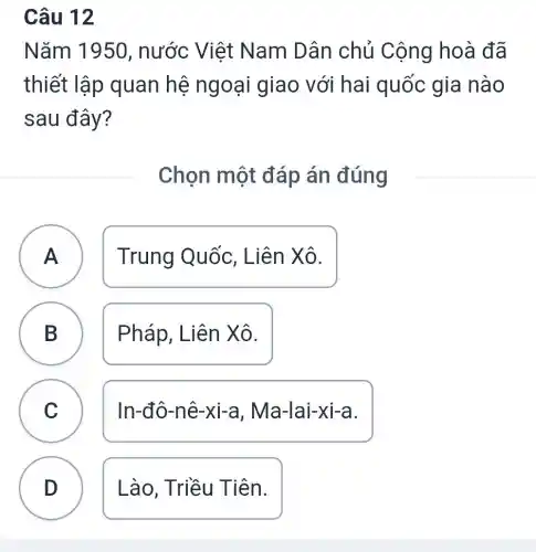 Câu 12
Nǎm 1950 , nước Việt Nam Dân chủ Cộng hoà đã
thiết lập quan hệ ngoại giao với hai quốc gia nào
sau đây?
Chọn một đáp án đúng
A A Trung Quốc . Liên Xô.
B Pháp, Liên Xô.
D
C ) In-đô-nê-xi-a , Ma-lai-xi-a.
D Lào, Triều Tiên.