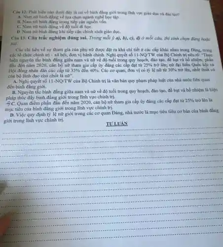 Câu 12:Phát biểu nào dưới đây là sai về bình đẳng giới trong lĩnh vực giáo dục và đào tao?
A. Nam nữ bình đẳng về lựa chọn ngành nghề học tập.
B. Nam nữ bình đẳng trong tiếp cận nguôi n vốn.
C.Nam nữ bình đǎng về độ tuổi đi họC.
D. Nam nữ bình đẳng khi tiếp cận chính sách giáo dụC.
Câu 13:Câu trắc nghiệm đúng sai.Trong mỗi ý a),b), c), d)ở mỗi câu, thi sinh chon đúng hoǎc
sai:
Các chi tiêu về sự tham gia của phụ nữ đươc đǎt ra khá chi tiết ở các cấp khác nhau trong Đảng.trong
các tổ chức : chính trị - xã hội,đơn vị hành chính.Nghị quyết số 11-NQ/TW
của Bô Chính trị nêu rõ:, trong
hiện nguyên tắc bình đẳng giữa nam và nữ về đô Nghị trong quy hoạch,đào tạo,đề bat và bố nhiệm; phấn
đấu đến nǎm 2020.cán bộ nữ tham gia cấp ủy đảng các cấp đạt từ 25%  trở lên;nữ đại biểu Quốc hồi và
Hôi đồng nhân dân các cấp từ 35%  đến 40%  . Các cơ quan,đơn vị có tỷ lệ nữ từ 30%  trở lên,nhất thiết có
cán bộ lãnh đao chủ chốt là nddot (u)'''
A. Nghị quyết số 11-NQ/TW của Bộ Chính tri là vǎn bản quy phạm pháp luật của nhà nước liên quan
đến bình đẳng giới.
B.Nguyên tắc bình đẳng giữa nam và nữ về độ tuổi trong quy hoạch,đào tạo.đề bạt và bổ nhiệm là biên
pháp thúc đẩy bình đẳng giới trong lĩnh vực chính tri.
C.Quan điểm phấn đấu 1 đến nǎm 2020 , cán bộ nữ tham gia cấp ủy đảng các cấp đạt từ 25%  trở lên là
mục tiêu của bình đẳng giới trong lĩnh vực chính trị.
D. Việc quy định tỷ lê nữ giới trong các cơ quan Đảng.nhà nước là mục tiêu tiêu cơ bản của bình đẳng
giới trong lĩnh vực chính trị.
TU'LUÂN
__
........
......................................................................
...	......................................................................	............................................................................................................................................
...............
......................
......................................................................
......................................................................
........................
......................................................................
.........
..............
...
......................................................................
...............................................................................-......................
-...........
............................................................................
..............................
......................................................................
.........................................................................................