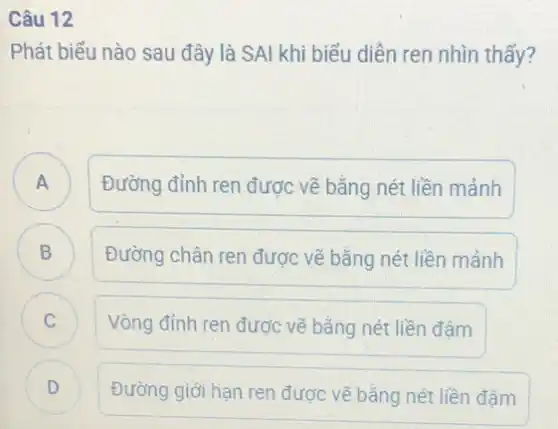 Câu 12
Phát biểu nào sau đây là SAI khi biểu diễn ren nhìn thấy?
A Đường đỉnh ren được vẽ bằng nét liền mảnh
A
B
Đường chân ren được vẽ bằng nét liền mảnh
C.
Vòng đỉnh ren được vẽ bằng nét liền đâm
D Đường giới hạn ren được vẽ bằng nét liền đậm