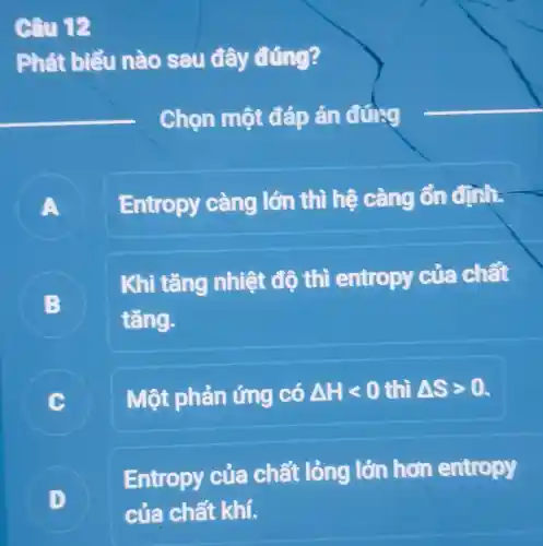 Câu 12
Phát biểu nào sau đây đúng?
Chọn một đáp án đứng
A
Entropy càng lớn thì hệ càng ổn định.
B
Khi tǎng nhiệt độ thì entropy của chất
tǎng.
C Một phản ứng có Delta Hlt 0 thì Delta Sgt 0.
Entropy của chất lỏng lớn hơn entropy