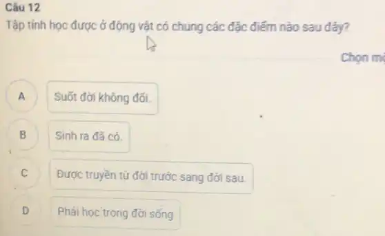 Câu 12
Tập tính học được ở động vật có chung các đặc điểm nào sau đây?
A A
Suốt đới không đối.
B D
Sinh ra đã có.
Được truyền từ đời trước sang đời sau.
D D
Phải học trong đời sống
Chon m