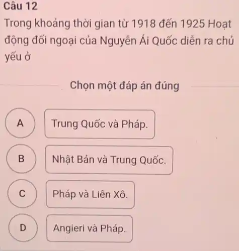 Câu 12
Trong khoảng thời gian từ 1918 đến 1925 Hoat
động đối ngoại của Nguyễn Ái Quốc diễn ra chủ
yếu ở
Chọn một đáp án đúng
A Trung Quốc và Pháp.
A
B B
Nhật Bản và Trung Quốc.
C Pháp và Liên Xô. C
D ) Angieri và Pháp.