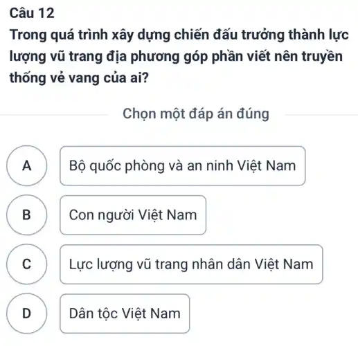 Câu 12
Trong quá trình xây dựng chiến đấu trưởng thành lực
lượng vũ trang địa phương góp phần viết nên truyền
thống vẻ vang của ai?
Chọn một đáp án đúng
A ) Bộ quốc phòng và an ninh Việt Nam
B Con người Việt Nam
D
C Lực lượng vũ trang nhân dân Việt Nam C
D . ) Dân tộc Việt Nam