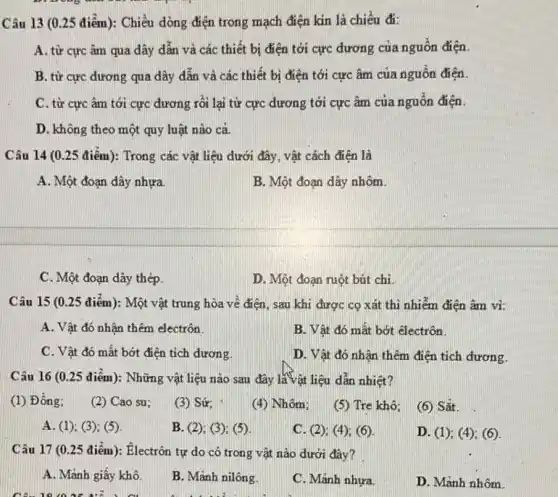 Câu 13 (0.25 điểm): Chiều dòng điện trong mạch điện kin là chiều đi:
A. từ cực âm qua dây dẫn và các thiết bị điện tới cực đương của nguồn điện
B. từ cực đương qua dây dẫn và các thiết bị điện tới cực âm của nguồn điện
C. từ cực âm tới cực dương rồi lại từ cực dương tới cực âm của nguồn điện.
D. không theo một quy luật nào cả.
Câu 14 (0.25 điểm): Trong các vật liệu dưới đây, vật cách điên là
A. Một đoạn dây nhựa.
B. Một đoạn dây nhôm
C. Một đoạn dây thép.
D. Một đoạn ruột bút chì.
Câu 15 (0.25 điểm): Một vật trung hòa về điện, sau khi được cọ xát thì nhiễm điện âm vì:
A. Vật đó nhân thêm electrôn.
B. Vật đó mất bớt êlectrôn.
C. Vật đó mất bớt điện tích dương.
D. Vật đó nhân thêm điện tích đương.
Câu 16 (0.25 điểm):Những vật liệu nào sau đây là vật liệu dẫn nhiệt?
(1) Đồng;
(2) Cao su;
(3) Sứ;
(4) Nhôm;
(5) Tre khô;
(6) Sắt
A. (1); (3); (5)
B. (2); (3); (5)
C. (2); (4); (6)
D. (1); (4); (6)
Câu 17 (0.25 điểm): Electrôn tự do có trong vật nào dưới đây?
A. Mảnh giấy khô.
B. Mảnh nilông.
C. Mảnh nhưa.
D. Mảnh nhôm.