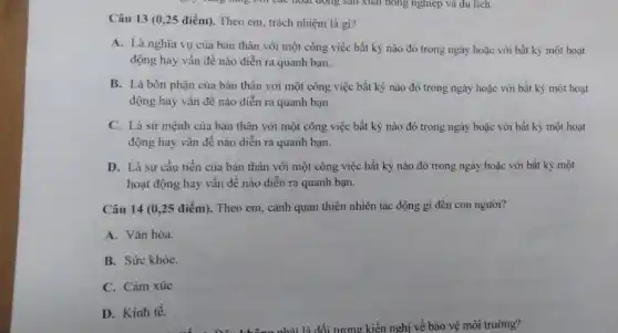 Câu 13 (0,25 điểm). Theo em, trách nhiệm là gì?
A. Là nghĩa vụ của bản thân với một công việc bất kỳ nào đó trong ngày hoặc với bất kỳ một hoạt
động hay vấn đề nào diễn ra quanh bạn.
B. Là bốn phận của bản thân với một công việc bất kỳ nào đó trong ngày hoặc với bất kỳ một hoạt
động hay vấn đề nào diễn ra quanh bạn
C. Là sứ mệnh của bản thân với một công việc bất kỳ nào đó trong ngày hoặc với bất kỳ một hoạt
động hay vấn đề nào diễn ra quanh bạn.
D. Là sự cầu tiến của bản thân với một công việc bất kỳ nào đó trong ngày hoặc với bất kỳ một
hoạt động hay vấn đề nào diễn ra quanh bạn.
Câu 14 (0,25 điểm). Theo em, cảnh quan thiên nhiên tác động gì đến con người?
A. Vǎn hóa.
B. Sức khỏe.
C. Càm xúc
D. Kinh tế.
môi trường?