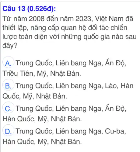 Câu 13 (0.526đ):
Từ nǎm 2008 đến nǎm 2023 , Việt Nam đã
thiết lập , nâng cấp quan hệ đối tác chiến
lược toàn diện với những quốc gia nào sau
đây?
A Trung Quốc , Liên bang Nga, Ấn Độ,
Triều Tiên , Mỹ, Nhật Bản.
B Trung Quốc , Liên bang Nga, Lào . Hàn
Quốc, Mỹ . Nhật Bản.
C Trung Quốc , Liên bang Nga, Ấn Độ,
Hàn Quốc , Mỹ, Nhật Bản.
D Trung Quốc , Liên bang Nga, Cu-ba,