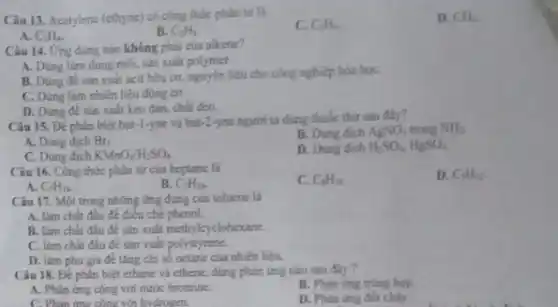 Câu 13. Acetylene (ethyne)có công thức phân tứ là
C_(3)H_(6)
D. CH_(4)
A. C_(2)H_(4).
B. C_(2)H_(2)
Câu 14. Ứng dụng nào không phải của alkene?
A. Dúng làm dung mối, sản xuất polymet.
B. Dùng đê sản xuất acit hữu cơ.nguyên liệu cho công nghiệp hóa họC.
C. Dủng làm nhiên liệu động cơ.
D. Dùng đề sản xuất keo dán, chất déo.
Câu 15. Đề phân biệt but-1-yne và but-2-yne người ta dung thuốc thứ sau đây?
B. Dung dich AgNO_(3) trong NH_(3)
A. Dung dịch Br_(2)
D. Dung dich H_(2)SO_(4),HgSO_(4)
C. Dung dịch KMnO_(4)/H_(2)SO_(4)
Câu 16. Công thức phân tử của heptane là
C. C_(4)H_(8)
D. C_(7)H_(12)
A. C_(7)H_(14).
B. C_(7)H_(16)
Câu 17. Một trong những ứng dụng của toluene la
A. làm chất đầu để điều chế phenol.
B. làm chất đầu để sản xuất methylcyclohexane.
C. làm chất đầu để sản xuất polystyrene.
D. làm phu gia để tǎng chi số octane của nhiên liệu.
Câu 18. Đề phàn biệt ethane và ethene.dùng phàn ứng nào sau đây?
A. Phàn ứng cộng với nước bromine.
B. Phain ứng trung hợp.
C. Phản ứng công với hvdrogen
D. Phàn ứng đốt cháy.