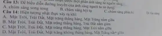 Câu 13:Để biểu diễn dur ường truyền có một phân ánh:sáng từ nguồn sáng.
A. chùm sáng song song
B. chùm sáng hội tụ
sáng ph ân kì
D. tia sáng
Câu 14 : Hiện tượ g nhâ t th ực xảy ra khi:
A.Mặt Trời,Trái D ít, Mặt trǎng thǎng hàn g. Mặt Trǎn,2 nằm giữa
B. Mặ trời.Trái Đá it, Mặt trǎn g thẳng hàng, Trái Đất nằ m giữa
C. Mǎt Trời. Trái Đ it, Mặt trǎng thẳng hàng. Mặt Trời nǎm giữa