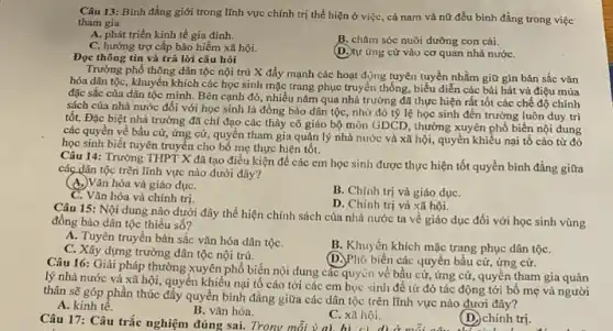 Câu 13: Bình đẳng giới trong lĩnh vực chính trị thể hiện ở việc, cả nam và nữ đều bình đẳng trong việc
tham gia
A. phát triển kinh tế gia đình:
B. chǎm sóc nuôi đường con cái.
C. hưởng trợ cấp bảo hiểm xã hội.
(D.) tự ứng cử vào cơ quan nhà nướC.
Đọc thông tin và trả lời câu hỏi
Trường phổ thông dân tộc nội trú X đẩy mạnh các hoạt động tuyên tuyển nhằm giữ gìn bản sắc vǎn
hóa dân tộc, khuyến khích các học sinh mặc trang phục truyền thống, biểu diễn các bài hát và điệu múa
đặc sắc của dân tộc mình. Bên cạnh đó, nhiều nǎm qua nhà trường đã thực hiện rất tốt các chế độ chính
sách của nhà nước đối với học sinh là đồng bào dân tộc, nhờ đó tỷ lệ học sinh đến trường luôn duy trì
tốt. Đặc biệt nhà trường đã chỉ đạo các thày cô giáo bộ môn GDCD, thường xuyên phổ biến nội dung
các quyền về bầu cử, ứng cử, quyền tham gia quản lý nhà nước và xã hội, quyền khiểu nại tố cáo từ đó
học sinh biết tuyên truyền cho bố mẹ thực hiện tốt.
Câu 14: Trường THPT X đã tạo điều kiện để các em học sinh được thực hiện tốt quyền bình đẳng giữa
các dân tộc trên lĩnh vực nào dưới đây?
(A.)Vǎn hóa và giáo dụC.
C. Vǎn hóa và chính trị.
B. Chính trị và giáo dụC.
D. Chinh trị và xã hội.
Câu 15: Nội dung nào dưới đây thể hiện chính sách của nhà nước ta về giáo dục đối với học sinh vùng
đồng bào dân tộc thiểu số?
A. Tuyên truyền bản sắc vǎn hóa dân tộC.
B. Khuyến khích mặc trang phục dân tộC.
C. Xây dựng trường dân tộc nội trú.
(D.Phó biến các quyền bầu cử, ứng cử.
Câu 16: Giải pháp thường xuyên phổ biến nội dung các quyền về bầu cử, ứng cử, quyền tham gia quản
lý nhà nước và xã hội, quyền khiếu nại tô cáo tới các em học sinh để từ đó tác động tới bố mẹ và người
thân sẽ góp phần thúc đẩy quyền bình đằng giữa các dân tộc trên lĩnh vực nào đươi đây?
A. kinh tế.
Câu 17: Câu trắc nghiệm đúng
B. vǎn hóa.
C. xã hội.
(D.) chính trị