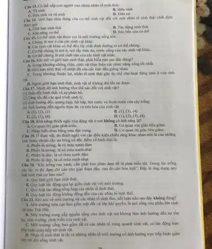 Câu 13. Có thể xếp con người vào nhóm nhân tố sinh thái:
B. Hữu sinh
A. Vô sinh
C. Hữu sinh và vô sinh
D. Hữu cơ
Câu 14. Giới hạn chịu đựng của cơ thể sinh vật đối với một nhân tố sinh thái nhất định
được goi:
A. Giới hạn sinh thái
B. Tác động sinh thái
C. Khả nǎng cơ thể
D. Sức bền của cơ thể
Câu 15. Cơ thể sinh vật được coi là môi trường sống khí:
A. Chúng là nơi ở của các sinh vật kháC.
B. Các sinh vật khác có thể đến lấy chất dinh dưỡng từ cơ thể chúng.
C. Cơ thể chúng là nơi ở, nơi lấy thức ǎn, nước uống của các sinh vật kháC.
D. Cơ thể chúng là nơi sinh sản của các sinh vật kháC.
Câu 16. Khi nói về giới hạn sinh thái, phát biểu nào sau đây đúng?
A. Trong khoảng chống chịu, sinh vật thực hiện các chức nǎng sống tốt nhất.
B. Giới hạn sinh thái về nhiệt độ của các loài đều giống nhau.
C. Trong khoảng thuận lợi, nhân tố sinh thái gây ức chế cho hoạt động sinh lí của sinh
vật.
D. Ngoài giới hạn sinh thái, sinh vật sẽ không thể tồn tại đượC.
Câu 17. Nhiệt độ ảnh hưởng như thế nào đối với sinh vật?
(1) Biến đội hình thái và sự phân bố.
(2) Tǎng tốc độ các quá trình sinh lý.
(3) Ánh hưởng đến quang hợp, hô hấp hút nước và thoát nước của cây trồng.
(4) Ảnh hưởng đến nguồn thức ǎn và tiêu hóa của sinh vật.
A. (1), (2), (3)
B. (1), (3), (4)
C.(2), (3), (4)
D. (1), (2),(3), (4)
Câu 18. Khả nǎng thích nghi của động vật ở nơi không có ánh sáng là?
A. Cơ quan thị giác phát triển.
B. Cơ quan xúc giác tiêu giảm.
D. Cơ quan thị giác tiêu giảm.
C. Nhận biết nhau bằng mùi đặc trưng.
Câu 19. Ở thực vật,do thích nghi với các điều kiện chiếu sáng khác nhau nên lá của những
loài thuộc nhóm cây ưa bóng có đặc điểm về hình thái là:
A. Phiến lá mỏng, lá có màu xanh đậm
B. Phiến lá mỏng, lá có màu xanh nhạt
C. Phiến lá dày, lá có màu xanh đậm
D. Phiến lá dày, lá có màu xanh nhạt
Câu 20. "Khi trồng rau xanh, cần phải bón phân đạm để lá phát triển tốt.Trong lúc trồng
cây lấy củ thi đạm chi cần cho giai đoạn đầu, sau đó cần bón kali'' Đây là ứng dụng quy
luật sinh thái cơ bản nào?
A. Quy luật giới hạn sinh thái.
B. Quy luật tác động qua lại giữa sinh vật với môi trường.
C. Quy luật tác động tổng hợp các nhân tố sinh thái.
D. Quy luật tác động không đồng đều của các nhân tố sinh thái.
Câu 21. Khi nói về môi trường và các nhân tố sinh thái, kết luận nào sau đây không đúng?
A. Môi trường trên cạn bao gồm mặt đất và lớp khí quyển,là nơi sống của phần lớn sinh
vật trên Trái Đất.
B. Môi trường cung cấp nguồn sống cho sinh vật mà không làm ảnh hưởng đến sự tồn
tại, sinh trưởng, phát triển của sinh vật.
C. Môi trường sống bao gồm tất cả các nhân tố xung quanh sinh vật, có tác động trực
tiếp hoặc gián tiếp tới sinh vật.
D. Nhân tố sinh thái là tất cả những nhân tố môi trường có ảnh hưởng trực tiếp hoặc giản
tiếp tới đời sống sinh vật.