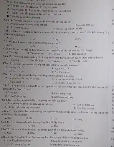 Câu 13. Kim loại có những tính chất vât li chung nào sau đây?
loại deu có anh kim
A. Tính dèo, tính dẫn điện, nhiệt độ nóng chảy cao.
B. Tính dèo, tính dẫn điện, có khối lượng riêng lớn và có ánh kim
C. Tính dèo, tinh dẫn điên, tính dẫn nhiệt và có ánh kim
D. Tính dèo, có ánh kim, rất cứng.
Câu 14. Các tính chất vật lí chung của kim loại gây nên chủ yếu bởi
A. các electron tự do trong mạng tinh thể.
B. các ion kim loại
C. các electron hoá tri
D. các kim loại đều là chất rắn
Câu 15. Kim loại X được sử dụng trong nhiệt kế, áp kế và một số thiết bị kháC. Ở điều kiện thường, X 1.
chất lỏng. Kim loại X là
A. W
B Cr
C. Hg.
D. Pb
Câu 16. Kim loại nào sau đây tan hoàn toàn trong nước?
A. Cu
B. Ag
C.K
D. Au
Câu 17. Người ta có thể sử dụng kim loại làm trang sức nhờ vào tính chất nào của chúng?
D. Tính dẫn nhiệt
A. Tính dèo
B. Tính dẫn điện
C. Ánh kim
Câu 18. Chromium được sử dụng để cắt thuỷ tinh có thể được giải thích dựa vào tính chất vật lí nào?
A. Tính cứng
B. Tính dẫn điện
C. Tính dèo
D. Tính dẫn nhiệt
Câu 19. Dãy kim loại nào sau đây sắp xếp theo thứ tự độ dẫn điện giàm dần?
A. Au, Ag, Cu . Al
B. Ag, Au, Al . Cu
C. Cu, Al, Ag Au
D. Ag, Cu, Au . Al
Câu 20. Dây điện cao thế thường được dùng làm bằng nhôm là do nhôm
A. Là kim loại dẫn điện tốt và nhe
B. Là kim loại dẫn điện tốt nhất
C. Có giá thành rè.
D. Có tinh tro về mặt hoá họC.
Câu 21. Khi lưa chọn kim loại để làm vó hộp kim loại nhẹ chứa nước ngọt hoặc bia, tính chất nào sau đãy
thường không được xét đến?
A. Tính độC.
B. Khối lượng riêng
C. Tính dễ dát mỏng.
D. Nhiệt độ nóng chày
Câu 22. Ứng dụng nào dưới đây là ứng dụng phổ biến của đồng?
A. Làm những bộ phận cấy ghép vào cơ thể người.
C. Làm đồ trang sức
B. Chế tạo thân máy bay siêu nhanh.
D. Làm lõi dây điện
Câu 23. Trong trường hợp phải sử dụng kim loại làm đường ống dẫn nước, kim loại nào sau đây là phủ hợp
nhất để làm ống dẫn nước?
A. Kẽm
B. Sắt.
C. Chi
D. Đồng.
Câu 24. Kim loại dẫn điện tốt, thường dùng làm lõi dây điện là
A. bạc
B. vàng
C. đồng
D. sắt
Câu 25. Duralumin là vật liệu kim loại chứa nguyên tố kim loại cơ bàn nào sau đây?
A. Nhôm
B. Kẽm
C. Sắt
D. Nickel
Câu 26. Au, Ag có thể tồn tại được ở dạng đơn chất trong tự nhiên vi chúng là kim loại
A. hoạt động hóa học mạnh
B. hoạt động hóa học trung bình
C. có khối lượng riêng lớn
D. rất kém hoạt động hóa họC.
A.
B.
C
Câ