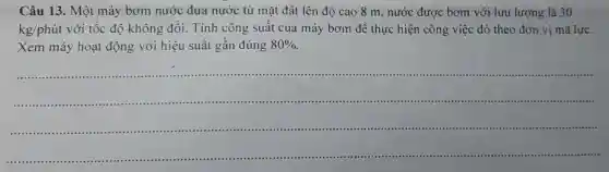 Câu 13. Một máy bơm nước đưa nước từ mặt đất lên độ cao 8 m, nước được bơm với lưu lượng là 30
kg/phacute (u)t với tốc độ không đổi.Tính công suất của máy bơm để thực hiện công việc đó theo đơn vị mã lực.
Xem máy hoạt động với hiệu suất gần đúng 80% 
__