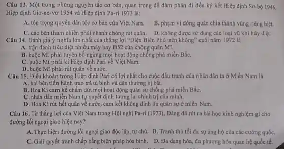 Câu 13. Một trong những nguyên tắc cơ bản, quan trọng để đàm phán đi đến ký kết Hiệp định Sơ-bộ 1946,
Hiệp định Giơ-ne-vc 1954 và Hiệp định Pa-ri 1973 là:
A. tôn trọng quyền dân tộc cơ bản của Việt Nam.
B. phạm vi đóng quân chia thành vùng riêng biệt.
C. các bên tham chiến phải nhanh chóng rút quân.
D. không được sử dụng các loại vũ khí hủy diệt.
Câu 14. Đánh giá ý nghĩa lớn nhất của thắng lợi "Điện Biên Phủ trên không cuối nǎm 1972 là
A. trận đánh tiêu diệt nhiều máy bay B52 của không quân Mĩ.
B. buộc Mĩ phải tuyên bố ngừng mọi hoạt động chống phá miền BắC.
C. buộc Mĩ phải kí Hiệp định Pari về Việt Nam.
D. buộc Mĩ phải rút quân về nướC.
Câu 15. Điều khoản trong Hiệp định Pari có lợi nhất cho cuộc đấu tranh của nhân dân ta ở Miền Nam là
A. hai bên tiến hành trao trả tù binh và dân thường bị bắt.
B. Hoa Kì cam kế chấm dứt mọi hoạt động quân sự chống phá miền BắC.
C. nhân dân miền Nam tự quyết định tương lai chính trị của minh.
D. Hoa Kì rút hết quân về nước,cam kết không dính líu quân sự ở miền Nam.
Câu 16. Từ thắng lợi của Việt Nam trong Hội nghị Pa-ri (1973), Đảng đã rút ra bài học kinh nghiệm gì cho
đường lối ngoại giao hiện nay?
A. Thực hiện đường lối ngoại giao độc lập, tự chủ. B.. Tranh thủ tối đa sự ủng hộ của các cường quốC.
C. Giải quyết tranh chấp bằng biện pháp hòa bình. D. Đa dạng hóa, đa phương hóa quan hệ quốc tế.