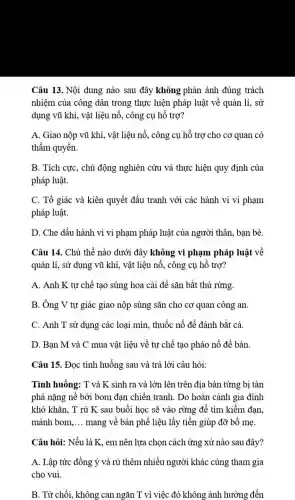 Câu 13. Nội dung nào sau đây không phản ánh đúng trách
nhiệm của công dân trong thực hiện pháp luật về quản lí.. sử
dụng vũ khí, vật liệu nổ, công cụ hỗ trợ?
A. Giao nộp vũ khí, vật liệu nổ., công cụ hỗ trợ cho cơ quan có
thầm quyền.
B. Tích cực, chủ động nghiên cứu và thực hiện quy định của
pháp luật.
C. Tố giác và kiên quyết đấu tranh với các hành vi vi phạm
pháp luật.
D. Che dấu hành vi vi phạm pháp luật của người thân.bạn bè.
Câu 14. Chủ thể nào dưới đây không vi phạm pháp luật về
quản lí, sử dụng vũ khí, vật liệu nổ, công cụ hỗ trợ?
A. Anh K tự chế tạo súng hoa cải để sǎn bắt thú rừng.
B. Ông V tự giác giao nộp súng sǎn cho cơ quan công an.
C. Anh T sử dụng các loại mìn., thuốc nổ để đánh bắt cá.
D. Bạn M và C mua vật liệu về tự chế tạo pháo nổ để bán
Câu 15. Đọc tình huống sau và trả lời câu hỏi:
Tình huống: T và K sinh ra và lớn lên trên địa bàn từng bị tàn
phá nặng nề bởi bom đạn chiến tranh . Do hoàn cảnh gia đình
khó khǎn, T rủ K sau buổi học sẽ vào rừng để tìm kiếm đạn.
mảnh bom. __ mang về bán phế liệu lấy tiền giúp đỡ bố mẹ.
Câu hỏi: Nếu là K, em nên lựa chọn cách ứng xử nào sau đây?
A. Lập tức đồng ý và rủ thêm nhiều người khác cùng tham gia
cho vui
B. Từ chối, không can ngǎn T vì việc đó không ảnh hưởng đến