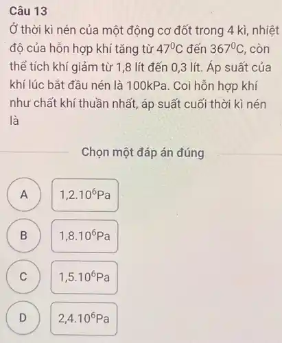 Câu 13
Ở thời kì nén của một động cơ đốt trong 4 kì , nhiệt
độ của hỗn hợp khí tǎng từ 47^circ C đến 367^circ C . còn
thể tích khí giảm từ 1,8 lít đến 0,3 lít.Áp suất của
khí lúc bắt đầu nén là 100kPa . Coi hỗn hợp khí
như chất khí thuần nhất, áp suất cuối thời kì nén
là
Chọn một đáp án đúng
A
A
1,2cdot 10^6Pa
B B
1,8cdot 10^6Pa
C C
1,5cdot 10^6Pa
D
2,4cdot 10^6Pa