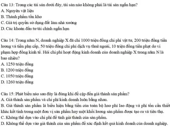 Câu 13: Trong các tài sản dưới đây,, tài sản nào không phải là tài sản ngǎn hạn?
A. Nguyên vật liệu
B. Thành phẩm tồn kho
C. Giá trị quyên sử dụng đất làm nhà xưởng
D. Các khoản đầu tư tài chính ngǎn hạn
Câu 14: Trong nǎm N, doanh nghiệp X đã chi 1000 triệu đồng chi phí vật tư, 200 triệu đồng tiền
lương và tiền phụ cấp, 50 triệu đồng chi phí dịch vụ thuê ngoài, 10 triệu đồng tiền phạt do vi
phạm hợp đồng kinh tế. Hỏi chi phí hoạt động kinh doanh của doanh nghiệp X trong nǎm N là
bao nhiêu?
A. 1250 triệu đồng
B. 1200 triệu đồng
C. 1050 triệu đồng
D. 1260 triệu đồng
Câu 15: Phát biểu nào sau đây là đúng khi đề cập đến giá thành sản phẩm?
A. Giá thành sản phẩm và chi phí kinh doanh luôn bằng nhau.
B. Giá thành sản phẩm là biểu hiện bằng tiền của toàn bộ hao phí lao động và phí tồn cần thiết
khác kết tinh trong một đơn vị sản phẩm hay một khối lương sản phẩm được tạo ra và tiêu thụ.
C. Không thể dựa vào chi phí để tính giá thành của sản phâm.
D. Không thể dựa vào giá thành của sản phẩm để xác định kết quả kinh doanh của doanh nghiệp.