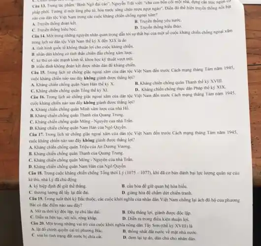 Câu 13. Trong tác phẩm "Bình Ngô đại cáo", Nguyễn Trãi viết:"cha con bốn cõi một nhà, dựng cân trúc ngọn cơ
phấp phới. Tướng sĩ một lòng phụ từ,hòa nước sông chén rượu ngọt ngào". Điều đó thể hiện truyền thống nổi bật
nào của dân tộc Việt Nam trong các cuộc kháng chiến chống ngoại xâm?
A. Truyền thống đoàn kết.
B. Truyền thống yêu nướC.
D. Truyền thống hiếu thảo.
C. Truyền thống hiếu họC.
Câu 14. Một trong những nguyên nhân quan trọng dẫn tới sự thất bại của một số cuộc kháng chiến chống ngoại xâm
trong lịch sừ dân tộc Việt Nam thế kỳ X đến XIX là do
A. tinh hình quốc tế không thuận lợi cho cuộc kháng chiến.
B. nhân dân không có tinh thần chiến đầu chống xâm lượC.
C. kẻ thù có sức mạnh kinh tế.khoa học kỹ thuật vượt trội.
D. triều đinh không đoàn kết được nhân dân để kháng chiến.
Câu 15. Trong lịch sử chống giặc ngoại xâm của dân tộc Việt Nam đến trước Cách mạng tháng Tám nǎm 1945,
cuộc kháng chiến nào sau đây không giành được thắng lợi?
A. Kháng chiến chống quân Nam Hán thế kỳ X.
B. Kháng chiến chống quân Thanh thế kỷ XVIII.
C. Kháng chiến chống quân Tổng thế kỷ XI.
D.. Kháng chiến chống thực dân Pháp thế kỷ XIX.
Câu 16. Trong lịch sử chống giặc ngoại xâm của dân tộc Việt Nam đến trước Cách mạng tháng Tám nǎm 1945,
cuộc kháng chiến nào sau đây không giành được thắng lợi?
A. Kháng chiến chống quân Minh xâm lược của nhà Hồ.
B. Kháng chiến chống quân Thanh của Quang Trung.
C. Kháng chiến chống quân Mông - Nguyên của nhà Trần.
D. Kháng chiến chống quân Nam Hán của Ngô Quyền.
Câu 17. Trong lịch sử chống giặc ngoại xâm của dân tộc Việt Nam đến trước Cách mạng tháng Tám nǎm 1945,
cuộc kháng chiến nào sau đây không giành được thắng lợi?
A. Kháng chiến chống quân Triệu của An Dương Vương.
B. Kháng chiến chống quân Thanh của Quang Trung.
C. Kháng chiến chống quân Mông - Nguyên của nhà Trần.
D. Kháng chiến chống quân Nam Hán của Ngô Quyền.
Câu 18. Trong cuộc kháng chiến chống Tổng thời Lý (1075-1077) khi đã cơ bản đánh bại lực lượng quân sự của
kẻ thù, nhà Lý đã chủ động
A. ký hiệp định để giữ thế thắng.
B. cầu hòa để giữ quan hệ hòa hiếu.
C. thương lượng để lấy lại đất đai.
D. giảng hòa để chấm dứt chiến tranh.
Câu 19. Trong suốt thời kỳ Bắc thuộC.các cuộc khởi nghĩa của nhân dân Việt Nam chống lại ách đô hộ của phương
Bắc có đặc điểm nào sau đây?
A. Mở ra thời kỳ độc lập, tự chủ lâu dài.
B. Đều thắng lợi.giành được độc lập.
C. Diển ra liên tục , sôi nổi, rộng khắp.
D. Diển ra trong điều kiện thuận lợi.
Câu 20. Một trong những vai trò của cuộc khởi nghĩa nông dân Tây Sơn (thế kỷ XVIII) là
B. thống nhất đất nước về mặt nhà nướC.
A. lật đồ chính quyền cai trị phương BắC.
C. xóa bỏ tình trạng đất nước bị chia cắt.
D. đem lại tự do dân chủ cho nhân dân.