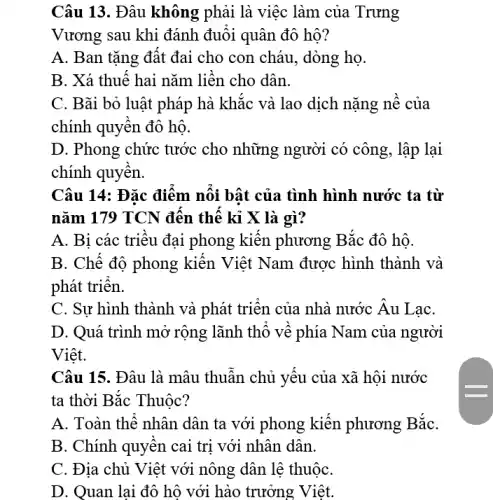 Câu 13. Đâu không phải là việc làm của Trưng
Vương sau khi đánh đuôi quân đô hộ?
A. Ban tặng đất đai cho con cháu , dòng họ.
B. Xá thuế hai nǎm liền cho dân.
C. Bãi bỏ luật pháp hà khắc và lao dịch nặng nề của
chính quyền đô hộ.
D. Phong chức tước cho những người có công, lập lại
chính quyền.
Câu 14: Đặc điểm nối bật của tình hình nước ta từ
nǎm 179 TCN đến thế kỉ X là gì?
A. Bi các triệu đại phong kiến phương Bắc đô hộ.
B. Chế độ phong kiến Việt Nam được hình thành và
phát triển.
C. Sự hình thành và phát triển của nhà nước Âu LaC.
D. Quá trình mở rộng lãnh thô vê phía Nam của người
Việt.
Câu 15. Đâu là mâu thuẫn chủ yếu của xã hội nước
ta thời Bắc Thuộc?
A. Toàn thể nhân dân ta với phong kiến phương Bắc
B. Chính quyên cai trị với nhân dân.
C. Địa chủ Việt với nông dân lệ thuộC.
D. Quan lại đô hộ với hào trưởng Việt.