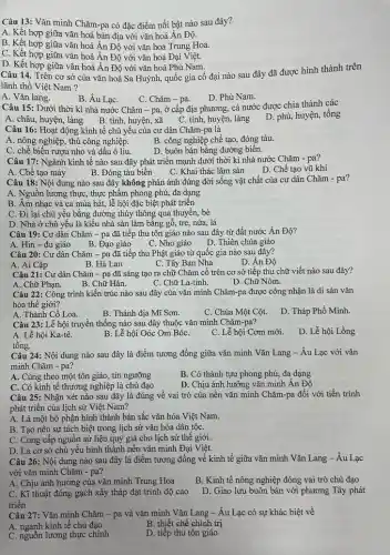 Câu 13: Vǎn minh Chǎm-pa có đặc điểm nổi bật nào sau đây?
A. Kết hợp giữa vǎn hoá bản địa với vǎn hoá Ân Độ.
B. Kết hợp giữa vǎn hoá Ân Độ với vǎn hoá Trung Hoa.
C. Kết hợp giữa vǎn hoá Ân Độ với vǎn hoá Đại Việt.
D. Kết hợp giữa vǎn hoá Ân Độ với vǎn hoá Phù Nam.
Câu 14. Trên cơ sở của vǎn hoá Sa Huỳnh, quốc gia cổ đại nào sau đây đã được hình thành trên
lãnh thổ Việt Nam ?
A. Vǎn lang.
B. Âu LạC.
C. Chǎm - pa.
D. Phù Nam.
Câu 15: Dưới thời kì nhà nước Chǎm - pa, ở cấp địa phương, cả nước được chia thành các
A. châu, huyện, làng B. tinh, huyện, xã C tinh, huyện, làng
D. phủ, huyện, tổng
Câu 16: Hoạt động kinh tế chủ yếu của cư dân Chǎm-pa là
A. nông nghiệp, thủ công nghiệp.
B. công nghiệp chế tạo,đóng tàu.
C. chế biến rượu nho và dầu ô liu.
D. buôn bán bằng đường biến.
Câu 17: Ngành kinh tế nào sau đây phát triển mạnh dưới thời kì nhà nước Chǎm - pa?
C. Khai thác lâm sản
D. Chế tạo vũ khí
B. Đóng tàu biển
A. Chế tạo máy
Câu 18: Nội dung nào sau đây không phản ánh đúng đời sống vật chất của cư dân Chǎm - pa?
A. Nguồn lương thực, thực phẩm phong phú, đa dạng
B. Âm nhạc và ca múa hát, lễ hội đặc biệt phát triền
C. Đi lại chủ yếu bằng đường thủy thông qua thuyền, bè
D. Nhà ở chủ yếu là kiểu nhà sàn làm bằng gỗ, tre nứa, lá
Câu 19: Cư dân Chǎm - pa đã tiếp thu tôn giáo nào sau đây từ đất nước Ân Độ?
C. Nho giáo
D. Thiên chúa giáo
A. Hin-đu giáo B. Đạo giáo
Câu 20: Cư dân Chǎm - pa đã tiếp thu Phật giáo từ quốc gia nào sau đây?
A. Ai Cập
B. Hà Lan
C. Tây Ban Nha
Câu 21: Cư dân Chǎm - pa đã sáng tạo ra chữ Chǎm cổ trên cơ sở tiếp thu chữ viết nào sau đây?
A. Chữ Phạn.
B. Chữ Hán.
C. Chữ La-tinh.
D. Chữ Nôm.
Câu 22: Công trình kiến trúc nào sau đây của vǎn minh Chǎm-pa được công nhận là di sản vǎn
hóa thế giới?
B. Thánh địa Mĩ Sơn.
D. Tháp Phổ Minh.
A. Thành Cô Loa.
C. Chùa Một Cột.
Câu 23: Lễ hội truyền thống nào sau đây thuộc vǎn minh Chǎm-pa?
D. Lễ hội Lồng
A. Lễ hội Ka-tê.
B. Lễ hội Oóc Om BóC.
C. Lễ hội Cơm mới.
tổng.
Câu 24: Nội dung nào sau đây là điểm tương đồng giữa vǎn minh Vǎn Lang - Âu Lạc với vǎn
minh Chǎm - pa?
A. Cùng theo một tôn giáo, tín ngưỡng
B. Có thành tựu phong phú, đa dạng
C. Có kinh tế thương nghiệp là chủ đạo
D. Chịu ảnh hưởng vǎn minh Ân Độ
Câu 25: Nhận xét nào sau đây là đúng về vai trò của nền vǎn minh Chǎm-pa đối với tiến trình
phát triển của lịch sử Việt Nam?
A. Là một bộ phận hình thành bản sắc vǎn hóa Việt Nam.
B. Tạo nên sự tách biệt trong lịch sử vǎn hóa dân tộC.
C. Cung cấp nguồn sử liệu quý giá cho lịch sử thế giới.
D. Là cơ sở chủ yếu hình thành nền vǎn minh Đại Việt.
Câu 26: Nội dung nào sau đây là điểm tương đồng về kinh tế giữa vǎn minh Vǎn Lang-Âu Lạc
với vǎn minh Chǎm - pa?
A. Chịu ảnh hưởng của vǎn minh Trung Hoa
B. Kinh tế nông nghiệp đóng vai trò chủ đạo
C. Kĩ thuật đóng gạch xây tháp đạt trình độ cao
triển
D. Giao lưu buôn bán với phương Tây phát
Câu 27: Vǎn minh Chǎm - pa và vǎn minh Vǎn Lang -Âu Lạc có sự khác biệt về
B. thiết chế chính trị
A. ngành kinh tế chủ đạo
D. tiếp thu tôn giáo
C. nguồn lương thực chính