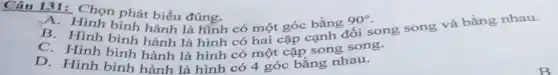 Câu 131: Chọn phát biểu đúng.
A.Hình bình hành là hình có một góc bằng 90^circ 
B. Hình bình hành là hình có hai cặp cạnh đối song song và bằng nhau.
Hình bình hành là hình có một cặp song song.
D.Hình bình hành là hình có 4 góc bằng nhau.