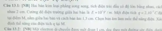 Câu 13.1: [NB] Hai bản kim loại phẳng song song, tích điện trái dấu có độ lớn bằng nhau, các
nhau 2 cm. Cường độ điện trường giữa hai bản là E=10^5V/m Một điện tích q=2cdot 10^-5C
tại điểm M, nằm giữa hai bản và cách bàn âm 1,5 cm. Chọn bản âm làm mốc thế nǎng điện. Xác
định thế nǎng của điện tích q tại M.
Câu 13.2: [NB]Một electron di chuyển được một đoạn 1 cm dọc theo một đường sức điên. dưới