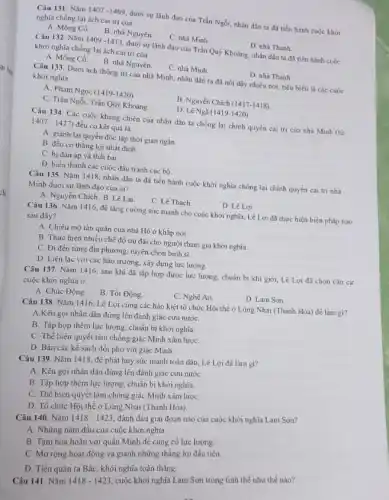 Câu 131. Nǎm 1407-1409
dưới sự lãnh đạo của Trần Ngồi, nhân dân ta đã tiến hành cuộc khởi
nghĩa chống lại ách cai trị của
A. Mông Cồ.
B. nhà Nguyên.
C. nhà Minh.
D. nhà Thanh
Câu 132. Nǎm 1409 -1413, dưới sự lãnh đạo của Trần Quý Khoáng, nhân dân ta đã tiến hành cuộc
khởi nghĩa chống lại ách cai trị của
A. Mông Cồ.
B. nhà Nguyên.
C. nhà Minh
D. nhà Thanh
Câu 133. Dưới ách thống trị của nhà Minh, nhân dân ta đã nổi dậy nhiều nơi, tiêu biểu là các cuộc
khởi nghĩa
A. Phạm Ngọc (1419-1420)
B. Nguyễn Chích (1417-1418)
C. Trần Ngồi, Trần Qúy Khoáng
D. Lê Ngã (I 419-1420)
Câu 134. Các cuộc kháng chiến của nhân dân ta chống lại chinh quyền cai trị của nhà Minh (từ
1407-1427) đều có kết quả là
A. giành lại quyền độc lập thời gian ngắn.
B. đều có thắng lợi nhất định.
C. bị đàn áp và thất bai.
D. biến thành các cuộc đấu tranh cục bộ.
Câu 135. Nǎm 1418 nhân dân ta đà tiến hành cuộc khởi nghĩa chống lại chính quyền cai trị nhà
Minh dưới sự lãnh đạo của ai?
A. Nguyễn Chich. B Lê Lai
C. Lê Thach
D. Lê Lợi
Câu 136. Nǎm 1416 để tǎng cường sức mạnh cho cuộc khởi nghĩa, Lê Lợi đã thực hiện biện pháp nào
sau đây?
A. Chiêu mộ tàn quân của nhà Hồ ở khǎp nơi.
B. Thực hiện nhiêu chế độ ưu đãi cho người tham gia khởi nghĩa.
C. Đi đến từng địa phương, tuyến chọn binh sĩ.
D. Liên lạc với các hào trưởng, xây dựng lực lượng.
Câu 137. Nǎm 1416.sau khi đã tập hợp được lực lượng chuẩn bị khi giới.Lê Lợi đã chọn cǎn cứ
cuộc khởi nghĩa ở
A. Chúc Động.
B. Tốt Động.
C. Nghệ An.
D. Lam Son.
Câu 138. Nǎm 1416.Lê Lợi cùng các hào kiệt tổ chức Hội thể ở Lũng Nhai (Thanh Hóa) để làm gì?
A.Kêu gọi nhân dân đứng lên đánh giặc cứu nướC.
B. Tập hợp thêm lực lượng, chuẩn bị khởi nghĩa.
C. Thể hiện quyết tâm chống giặc Minh xâm lượC.
D. Bàn các kế sách đối phó với giặc Minh.
Câu 139. Nǎm 1418 để phát huy sức mạnh toàn dân, Lê Lợi đã làm gi?
A. Kêu gọi nhân dân đứng lên đánh giặc cứu nướC.
B. Tập hợp thêm lực lượng, chuẩn bị khởi nghĩa.
C. Thể hiện quyết tâm chống giặc Minh xâm lượC.
D. Tổ chức Hội thề ở Lũng Nhai (Thanh Hóa)
Câu 140. Nǎm
1418-1423
đánh dấu giai đoạn nào của cuộc khởi nghĩa Lam Sơn?
A. Những nǎm đầu của cuộc khởi nghĩa.
B. Tạm hòa hoãn với quân Minh để cùng cố lực lượng
C. Mở rộng hoạt động và giành những thẳng lợi đầu tiên.
D. Tiến quân ra Bắc, khởi nghĩa toàn thẳng.
Câu 141. Nǎm
1418-1423
cuộc khởi nghĩa Lam Sơn trong tình thể như thế nào?