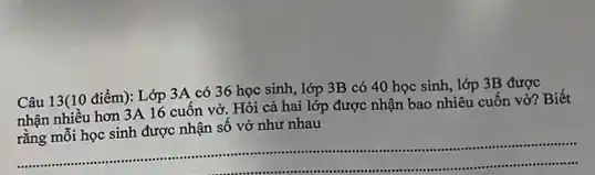 Câu 13(10 điểm): Lớp 3A có 36 học sinh, lớp 3B có 40 học sinh, lớp 3B được
nhận nhiều hơn 3A 16 cuốn vở. Hỏi cả hai lớp được nhận bao nhiêu cuốn vở?Biết
rằng mỗi học sinh được nhận số vở như nhau
__