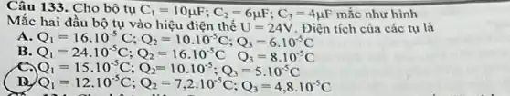 Câu 133. Cho bộ tụ
C_(1)=10mu F;C_(2)=6mu F;C_(3)=4mu F mắc như hình
tích của các tụ là
A
Q_(1)=16cdot 10^-5C;Q_(2)=10cdot 10^-5C;Q_(3)=6cdot 10^-5C Q_(1)=24cdot 10^-5C;Q_(2)=16cdot 10^-5C;Q_(3)=8cdot 10^
B
e Q_(1)=15cdot 10^-5C;Q_(2)=10cdot 10^-5;Q_(3)=5cdot 10^-5C
Q_(1)=12cdot 10^-5C;Q_(2)=7,2cdot 10^-5C;Q_(3)=4,8cdot 10^-5C