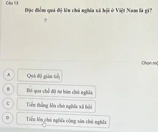 Câu 13
Đặc điểm quá độ lên chủ nghĩa xã hội ở Việt Nam là gì?
Chọn mẹ
A A
Quá độ gián tiế
B B
Bỏ qua chế độ tư bản chủ nghĩa
C C
Tiến thẳng lên chủ nghĩa xã hội
D )
Tiến lên chủ nghĩa cộng sản chủ nghĩa