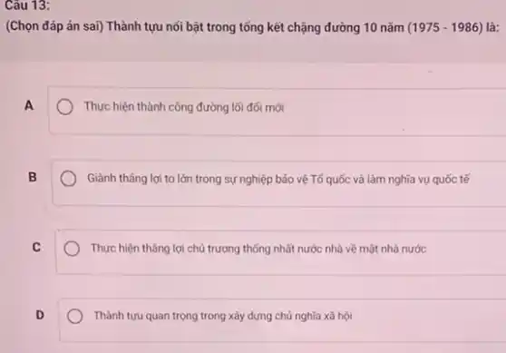 Câu 13:
(Chọn đáp án sai)Thành tựu nối bật trong tổng kết chặng đường 10 nǎm (1975-1986) là:
A
Thực hiện thành công đường lối đối mới
B
Giành tháng lợi to lớn trong sự nghiệp bảo vệ Tổ quốc và làm nghĩa vụ quốc tế
C
Thực hiện thẳng lợi chủ trương thống nhất nước nhà về mặt nhà nước
D
Thành tựu quan trọng trong xây dựng chủ nghĩa xã hội