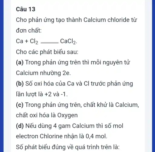 Câu 13
Cho phản ứng tạo thành Calcium chloride từ
đơn chất:
Ca+Cl_(2)underline ( )CaCl_(2)
Cho các phát biểu I sau:
(a) Trong phản ứng trên thì mỗi nguyên tử
Calcium nhường 2e.
(b) Số oxi hóa của Ca và Cl trước : phản ứng
lần lượt là +2 và -1
(c) Trong phản ứng trên, chất khử là Calcium,
chất oxi hóa là Oxygen
(d) Nếu dùng 4 gam Calcium thì số mol
electron Chlorine nhân là 0,4 mol.
Số phát biểu đúng về quá trình trên là: