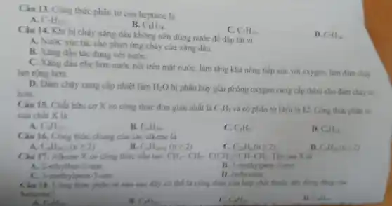 Câu 13.Cong thức phân tử của heptane là
A. C_(7)H_(12)
B. C_(8)H_(18)
Câu 14 .Khi bi chá xǎng , dâi 1 không nên dùng nước để dập tắt vì
C. C_(7)H_(16)
D. C_(7)H_(14)
A. Nước xúc tác cho phản ứng chá của xǎng dầu
B. Xǎng đầu tác dụng với nước
C. Xǎng dầu nhe hơn nước nói trên mắt nước . làm tǎng khả nǎng tiếp xúc với oxygen . làm đám cháy
lan rộng hơn.
D. Photos cung cấp nhiệt làm
H_(2)O bị phân hủy giải phóng oxyge n cung cấp thêm cho đám cháy to
hon.
của chất X là
Câu 15.. Chất hữu cox có công thức đơn giản nhất là C_(3)H_(5) và có phâ tứ khối là 82 . Công thức phân tử
A. C_(9)H_(15)
B. C_(6)H_(10)
C. C_(3)H_(5)
D. C_(6)H_(12)
Câu 16.Cong thức chung của các alkene là
C_(n)H_(2n-2)(ngeqslant 2)
B. C_(n)H_(2n+2)(ngeqslant 2)
C. C_(2n)H_(n)(ngeqslant 2)
D. C_(n)H_(2)(ngeqslant 2)
Câu 17. Alkene x có công thức câu tạo: CH_(3)-CH_(2)-C(CH_(3))=CH-CH_(3) Tên của X là
A. 2 ethylb
C. 3-methylpent-3-ene.
B. 3-methy Ipent-2-ene
D. isohexane
Cloth - )-ene.is nio sau đây có thể là công thức của hợp chất thuộc day đồng đảng của
beauses?
C_(4)H_(10)
A. Callie
C_(4)H_(10)
C_(4)H_(12)