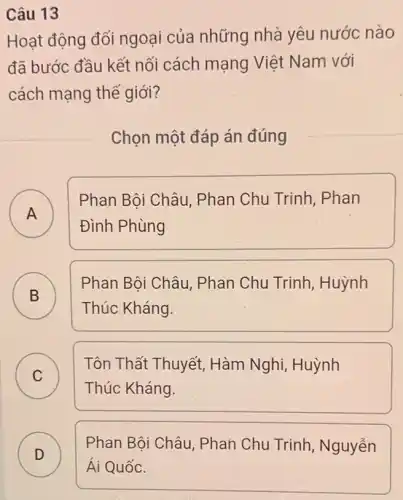 Câu 13
Hoạt động đối ngoại của những nhà yêu nước nào
đã bước đầu kết nối cách mạng Việt Nam với
cách mạng thể giới?
Chọn một đáp án đúng
A .
Phan Bôi Châu . Phan Chu Trinh Phan
Đình Phùng
B B
Phan Bội Châu Phan Chu Trinh,Huỳnh
Thúc Kháng.
C )
Tôn Thất Thuyết,Hàm Nghi, Huỳnh
Thúc Kháng.
D
Phan Bôi Châu Phan Chu Trinh , Nguyễn