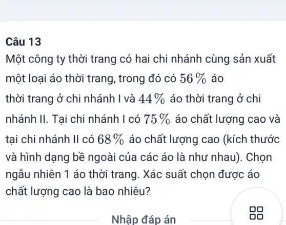 Câu 13
Một công ty thời trang có hai chi nhánh cùng sản xuất
một loại áo thời trang, trong đó có 56%  áo
thời trang ở chi nhánh I và 44%  áo thời trang ở chi
nhánh II. Tai chi nhánh I có 75%  áo chất lượng cao và
tại chi nhánh II có 68%  áo chất lượng cao (kích thước
và hình dạng bề ngoài của các áo ) là như nhau). Chọn
ngẫu nhiên 1 áo thời trang. Xác suất chọn được áo
chất lượng cao là bao nhiêu?
Nhập đáp án