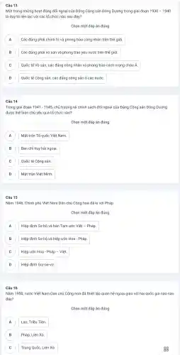 Câu 13
Một trong những hoạt động đối ngoại của Đảng Cộng sản Đông Dương trong giai đoạn 1930-1940
là duy trì liên lạc với các tổ chức nào sau đây?
Chọn một đáp án đúng
A Các đảng phái chính trị và phong trào công nhân trên thế giới. A
B Các đảng phái vô sản và phong trào yêu nước trên thế giới. B
C Quốc tế Vô sản , các đảng công nhân và phong trào cách mạng châu Á C
D Quốc tế Cộng sản, các đảng cộng sản ở các nước
Câu 14
Trong giai đoạn 1941-1945 , chủ trương và chính sách đối ngoại của Đảng Cộng sản Đông Dương
được thể hiện chủ yếu qua tổ chức nào?
Chọn một đáp án đúng
Mặt trận Tổ quốc Việt Nam. A
B Ban chỉ huy hải ngoại. B
C Quốc tế Cộng sản C
D D
Mặt trận Việt Minh.
Câu 15
Nǎm 1946 , Chính phủ Việt Nam Dân chủ Cộng hoà đã kí với Pháp
Chọn một đáp án đúng
Hiệp định Sơ bộ và bản Tam ước Việt - Pháp. A
B Hiệp định Sơ bộ và hiệp ước Hoa - Pháp B
C Hiệp ước Hoa - Pháp - Việt. C
D Hiệp định Giơ-ne-vơ. D
Câu 16
Nǎm 1950 nước Việt Nam Dân chủ Cộng hoà đã thiết lập quan hệ ngoại giao với hai quốc gia nào sau
đây?
Chọn một đáp án đúng
A A
Lào, Triều Tiên.
B B
Pháp, Liên Xô.
C C
Trung Quốc,Liên Xô.