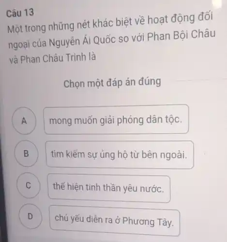 Câu 13
Một trong những nét khác biệt về hoat động đối
ngoại của Nguyễn Ái Quốc so với Phan Bôi Châu
và Phan Châu Trinh là
Chọn một đáp án đúng
A
A
mong muốn giải phóng dân tộc.
B D
tìm kiếm sự ủng hộ từ bên ngoài.
C C
thể hiện tinh thần yêu nước.
D
chủ yếu diễn ra ở Phương Tây.