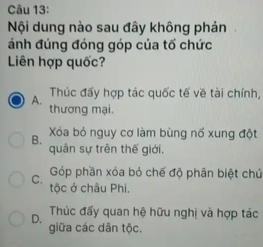 Câu 13:
Nội dung nào sau đây không phản
ánh đúng đóng góp của tổ chức
Liên hợp quốc?
Thúc đẩy hợp tác quốc tế về tài chính.
A.
thương mại.
B.
Xóa bỏ nguy cơ làm bùng nố xung đột
quân sự trên thế giới.
C.
Góp phần xóa bỏ chế độ phân biệt chủ
tộc ở châu Phi.
D.
Thúc đẩy quan hệ hữu nghị và hợp tác
giữa các dân tộC.