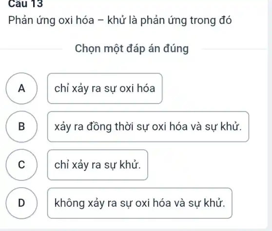 Câu 13
Phản ứng oxi hóa - khử là phản ứng trong đó
Chọn một đáp án đúng
A chỉ xảy ra sự oxi hóa
A
B D
xảy ra đồng thời sự oxi hóa và sự khử.
n
C chỉ xảy ra sự khử.
D
không xảy ra sự oxi hóa và sự khử.