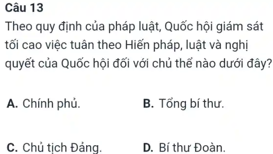 Câu 13
Theo quy định của pháp luật , Quốc hội giám sát
tối cao việc tuân theo Hiến pháp , luật và nghị
quyết của Quốc hội đối với chủ thể nào dưới đây?
A. Chính phủ.
B. Tổng bí thư.
C. Chủ tịch Đảng.
D. Bí thư Đoàn.