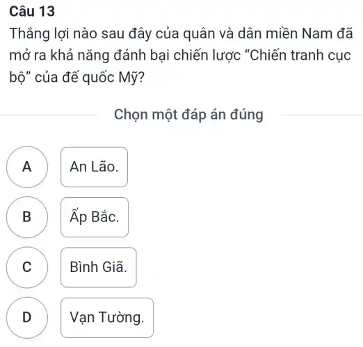 Câu 13
Thắng lợi nào sau đây của quân và dân miền Nam đã
mở ra khả nǎng đánh bại chiến lược "Chiến tranh cục
bộ" của đế quốc Mỹ?
Chọn một đáp án đúng
A ) An Lão.
B Áp Bắc. D
C Bình Giã.
D Vạn Tường.