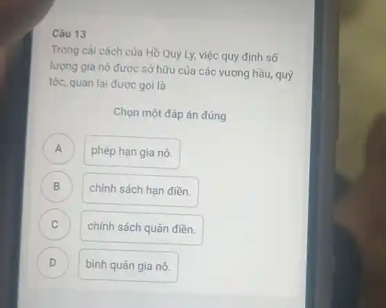 Câu 13
Trong cải cách của Hồ Quý Ly, việc quy định số
lượng gia nô được sở hữu của các vương hầu , quý
tộc, quan lai được gọi là
Chọn một đáp án đúng
A . )
phép hạn gia nô.
B D
chính sách hạn điền.
C
chính sách quân điền.
D D
bình quân gia nô.