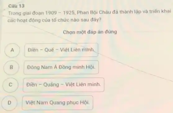 Câu 13
Trong giai đoạn 1909-1925 Phan Bội Châu đã thành lập và triển khai
các hoạt động của tổ chức nào sau đây?
Chọn một đáp án đúng
A )
Điền - Quế -Việt Liên minh,
B Đông Nam Á Đồng minh Hội. B
C ) Điền - Quảng -Việt Liên minh.
D )
Việt Nam Quang phục Hội.