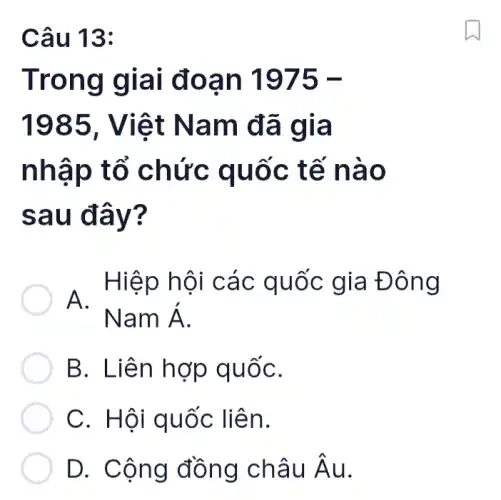 Câu 13:
Trong giai đoạn 1975-
1985, Việt Nam đã gia
nhập tổ chức quốc tế nào
sau đây?
. Hiệp hội các quốc gia Đông
B. Liên hợp quốC.
C. Hội quốc liên.
D. Cộng đồng châu hat (A)u