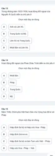 Câu 13
Trong những nǎm 1923-1930 hoạt động đối ngoại của
Nguyễn Ái Quốc diễn ra chủ yếu ở
Chọn một đáp án đúng
A A
Anh và Liên Xô.
B )
Trung Quốc và Mỹ.
C
Liên Xô và Trung Quốc.
D D
Nhật Bản và Liên Xô.
Câu 14
Hoạt động đối ngoại của Phan Châu Trinh diễn ra chủ yếu ở
Chọn một đáp án đúng
A A
Nhật Bản.
B B
Pháp.
C C
Trung Quốc.
D D
Mỹ.
Câu 15
Nǎm 1946, Chính phủ Việt Nam Dân chủ Cộng hoà đã kí với
Pháp
Chọn một đáp án đúng
A A
Hiệp định Sơ bộ và hiệp ước Hoa - Pháp.
B Hiệp định Giơ-ne-vơ. b
C C
Hiệp định Sơ bộ và bản Tạm ước Việt - Pháp.
D D
Hiệp ước Hoa - Pháp - Việt.
on