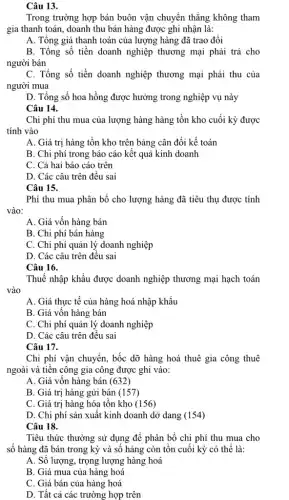 Câu 13.
Trong trường hợp bán buôn vận chuyển thẳng không tham
gia thanh toán, doanh thu bán hàng được ghi nhận là:
A. Tổng giá thanh toán của lượng hàng đã trao đổi
B. Tổng số tiền doanh nghiệp thương mại phải trả cho
người bán
C. Tổng số tiền doanh nghiệp thương mại phải thu của
người mua
D. Tổng số hoa hồng được hưởng trong nghiệp vụ này
Câu 14.
Chi phí thu mua của lượng hàng hàng tồn kho cuối kỳ được
tính vào
A. Giá trị hàng tồn kho trên bảng cân đối kế toán
B. Chi phí trong báo cáo kết quả kinh doanh
C. Cả hai báo cáo trên
D. Các câu trên đều sai
Câu 15.
Phí thu mua phân bổ cho lượng hàng đã tiêu thụ được tính
vào:
A. Giá vốn hàng bán
B. Chi phí bán hàng
C. Chi phí quản lý doanh nghiệp
D. Các câu trên đều sai
Câu 16.
Thuế nhập khẩu được doanh nghiệp thương mại hạch toán
vào
A. Giá thực tế của hàng hoá nhập khẩu
B. Giá vốn hàng bán
C. Chi phí quản lý doanh nghiệp
D. Các câu trên đều sai
Câu 17.
Chi phí vận chuyển,bốc dỡ hàng hoá thuê gia công thuê
ngoài và tiền công gia công được ghi vào:
A. Giá vốn hàng bán (632)
B. Giá trị hàng gửi bán (157)
C. Giá trị hàng hóa tồn kho (156)
D. Chi phí sản xuất kinh doanh dở dang (154)
Câu 18.
Tiêu thức thường sử dụng để phân bổ chi phí thu mua cho
số hàng đã bán trong kỳ và số hàng còn tồn cuối kỳ có thể là:
A. Số lượng, trọng lượng hàng hoá
B. Giá mua của hàng hoá
C. Giá bán của hàng hoá
D. Tất cả các trường hợp trên